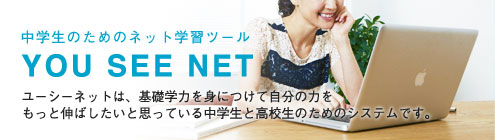 中学生のためのネット学習ツール YOU SEE NET ユーシーネットは、基礎学力を身につけて自分の力をもっと伸ばしたいと思っている中学生と高校生のためのシステムです。